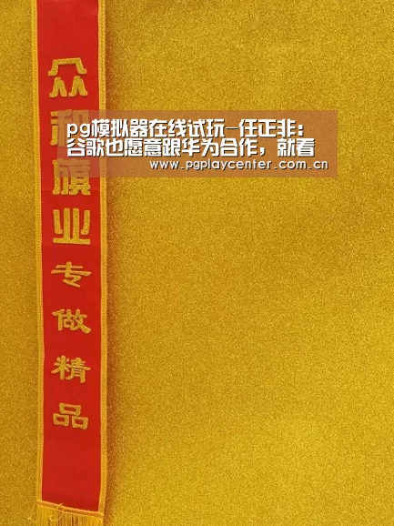pg模拟器在线试玩-任正非：谷歌也愿意跟华为合作，就看美国政府是否批准
