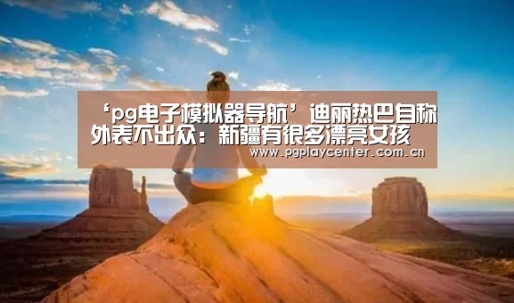 ‘pg电子模拟器导航’迪丽热巴自称外表不出众：新疆有很多漂亮女孩