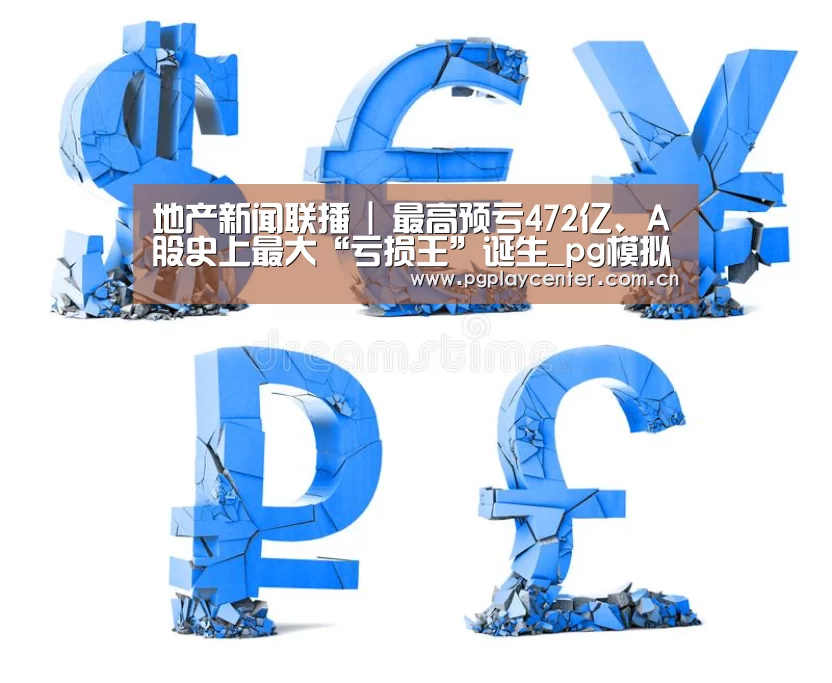 地产新闻联播 | 最高预亏472亿、A股史上最大“亏损王”诞生_pg模拟器在线试